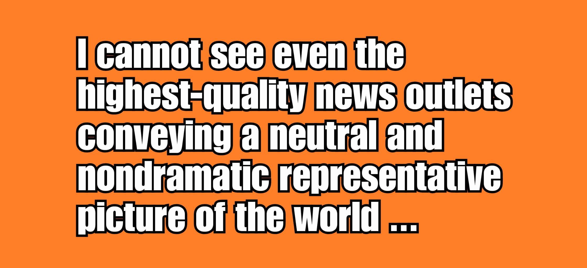 I cannot see even the highest quality news outlets conveying a neutral and nondramatic representative picture of the world.